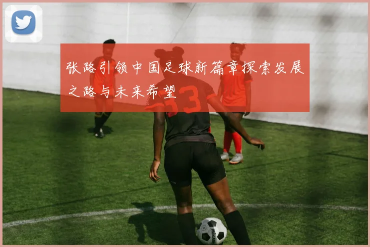张路引领中国足球新篇章探索发展之路与未来希望