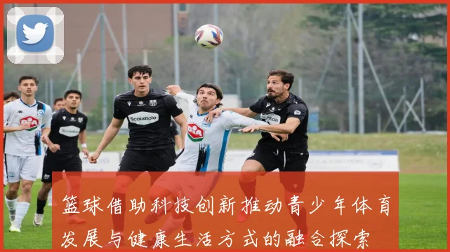 篮球借助科技创新推动青少年体育发展与健康生活方式的融合探索