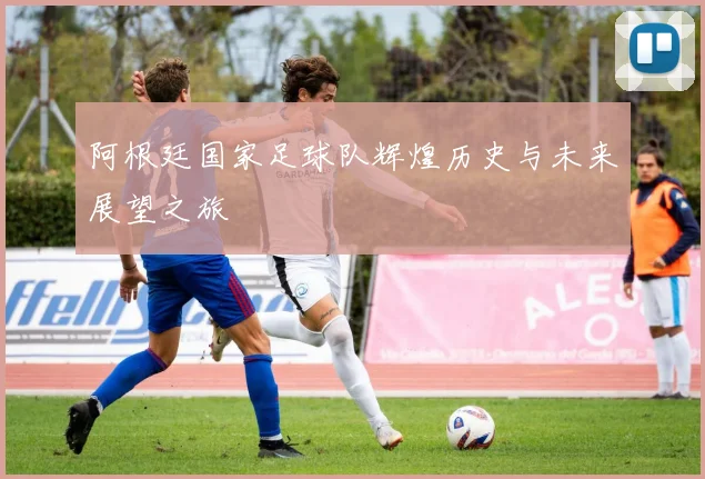 阿根廷国家足球队辉煌历史与未来展望之旅