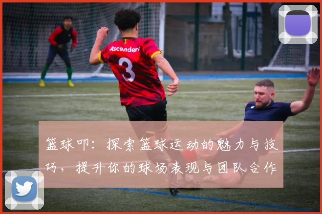 篮球叩：探索篮球运动的魅力与技巧，提升你的球场表现与团队合作能力