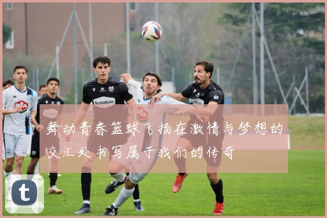 舞动青春篮球飞扬在激情与梦想的交汇处书写属于我们的传奇