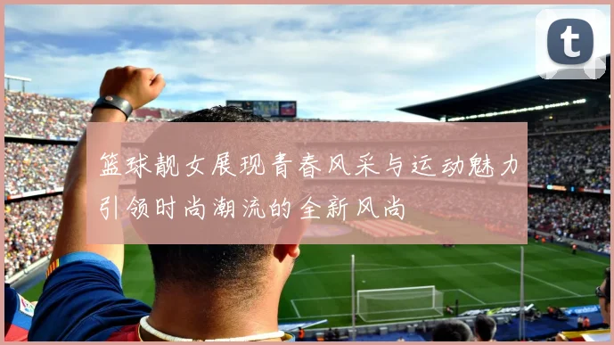篮球靓女展现青春风采与运动魅力引领时尚潮流的全新风尚